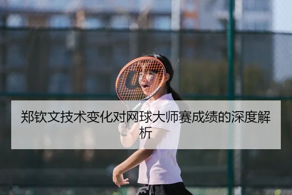 郑钦文技术变化对网球大师赛成绩的深度解析